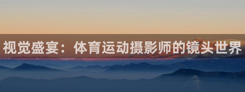 xc体育app官方网站：视觉盛宴：体育运动摄影师的镜头世界